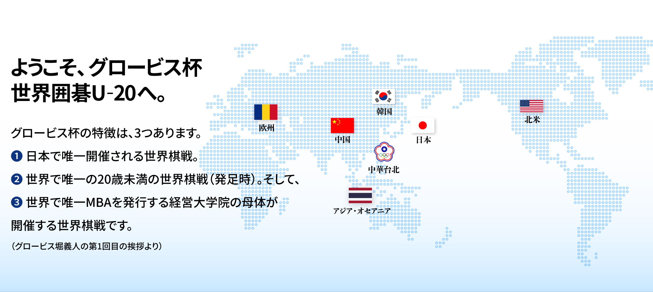 グロービス杯 世界囲碁 U-20 | グロービス杯とは、グロービス経営大学院・学長の堀義人が、若手棋士に世界の舞台で戦う機会を提供しその育成を図る目的で創設したもので、20歳未満に限定した囲碁の世界戦です。グロービスでは、日本の若手棋士が世界で切磋琢磨する機会をつくり、自らスポンサーとなり、囲碁ファンを増やすことに貢献したいと思います。